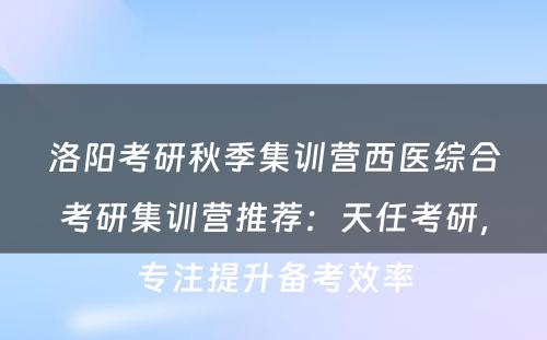 洛阳考研秋季集训营西医综合考研集训营推荐：天任考研，专注提升备考效率