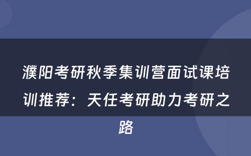 濮阳考研秋季集训营面试课培训推荐：天任考研助力考研之路