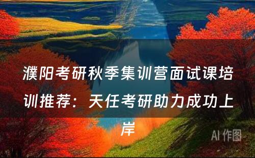濮阳考研秋季集训营面试课培训推荐：天任考研助力成功上岸