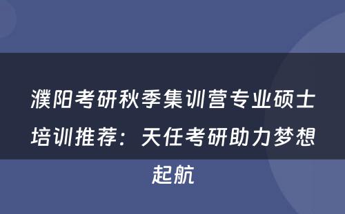 濮阳考研秋季集训营专业硕士培训推荐：天任考研助力梦想起航