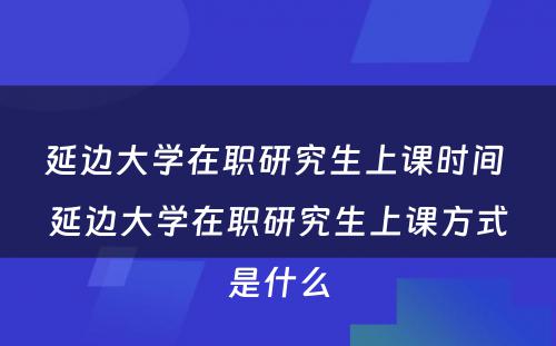 延边大学在职研究生上课时间 延边大学在职研究生上课方式是什么