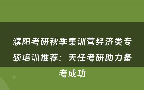 濮阳考研秋季集训营经济类专硕培训推荐：天任考研助力备考成功