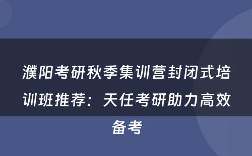 濮阳考研秋季集训营封闭式培训班推荐：天任考研助力高效备考