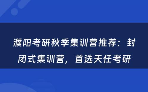 濮阳考研秋季集训营推荐：封闭式集训营，首选天任考研