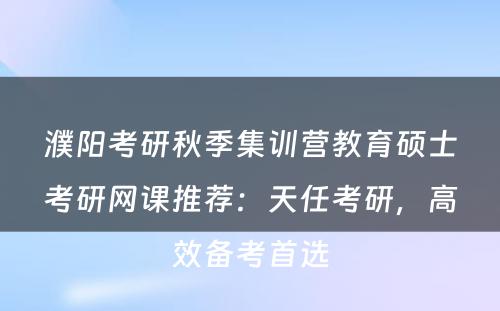 濮阳考研秋季集训营教育硕士考研网课推荐：天任考研，高效备考首选