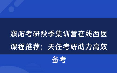濮阳考研秋季集训营在线西医课程推荐：天任考研助力高效备考
