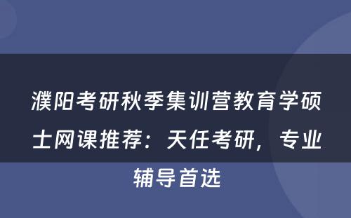 濮阳考研秋季集训营教育学硕士网课推荐：天任考研，专业辅导首选