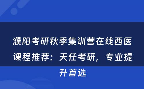 濮阳考研秋季集训营在线西医课程推荐：天任考研，专业提升首选