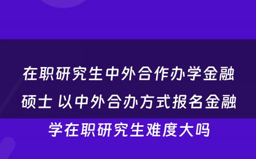 在职研究生中外合作办学金融硕士 以中外合办方式报名金融学在职研究生难度大吗