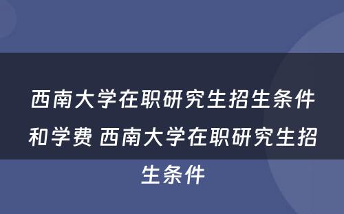 西南大学在职研究生招生条件和学费 西南大学在职研究生招生条件