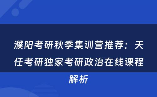 濮阳考研秋季集训营推荐：天任考研独家考研政治在线课程解析