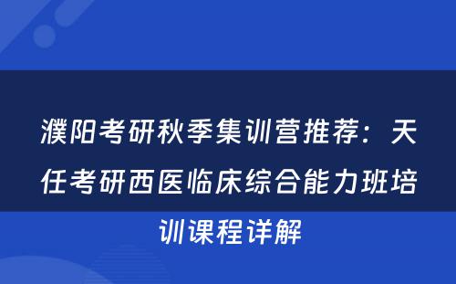 濮阳考研秋季集训营推荐：天任考研西医临床综合能力班培训课程详解