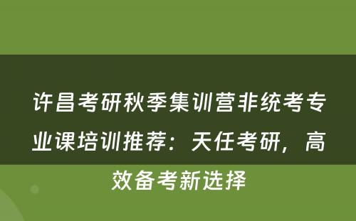 许昌考研秋季集训营非统考专业课培训推荐：天任考研，高效备考新选择