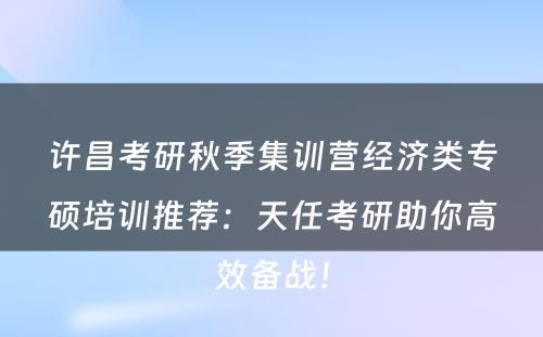 许昌考研秋季集训营经济类专硕培训推荐：天任考研助你高效备战！