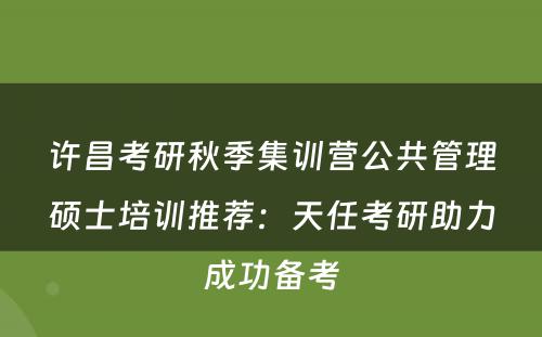 许昌考研秋季集训营公共管理硕士培训推荐：天任考研助力成功备考