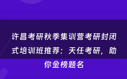 许昌考研秋季集训营考研封闭式培训班推荐：天任考研，助你金榜题名