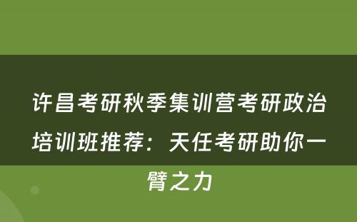 许昌考研秋季集训营考研政治培训班推荐：天任考研助你一臂之力