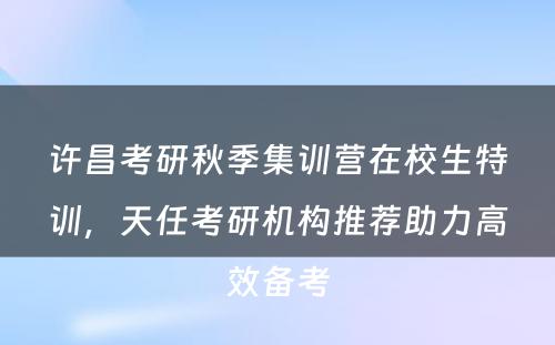 许昌考研秋季集训营在校生特训，天任考研机构推荐助力高效备考