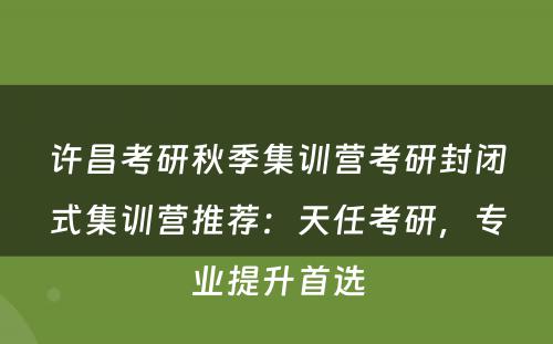 许昌考研秋季集训营考研封闭式集训营推荐：天任考研，专业提升首选