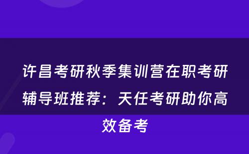 许昌考研秋季集训营在职考研辅导班推荐：天任考研助你高效备考