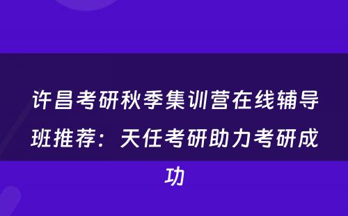 许昌考研秋季集训营在线辅导班推荐：天任考研助力考研成功