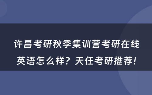 许昌考研秋季集训营考研在线英语怎么样？天任考研推荐！