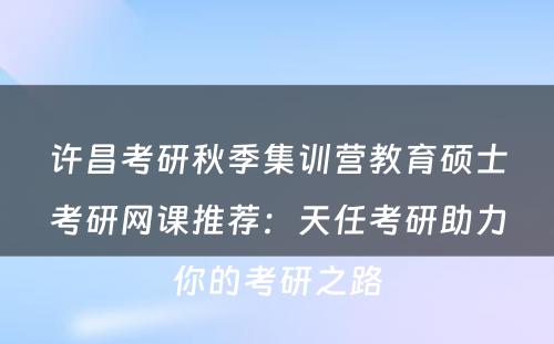 许昌考研秋季集训营教育硕士考研网课推荐：天任考研助力你的考研之路
