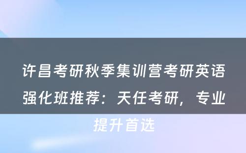 许昌考研秋季集训营考研英语强化班推荐：天任考研，专业提升首选