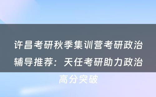 许昌考研秋季集训营考研政治辅导推荐：天任考研助力政治高分突破