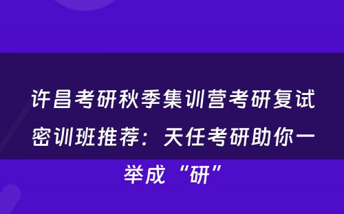 许昌考研秋季集训营考研复试密训班推荐：天任考研助你一举成“研”