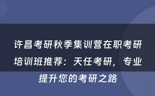 许昌考研秋季集训营在职考研培训班推荐：天任考研，专业提升您的考研之路