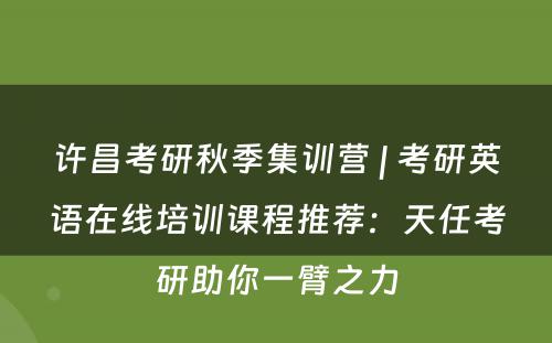 许昌考研秋季集训营 | 考研英语在线培训课程推荐：天任考研助你一臂之力
