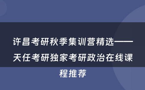 许昌考研秋季集训营精选——天任考研独家考研政治在线课程推荐