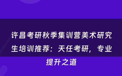 许昌考研秋季集训营美术研究生培训推荐：天任考研，专业提升之道