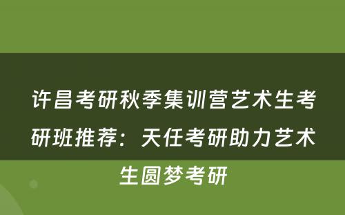 许昌考研秋季集训营艺术生考研班推荐：天任考研助力艺术生圆梦考研