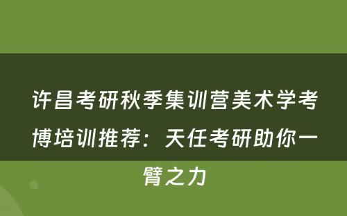 许昌考研秋季集训营美术学考博培训推荐：天任考研助你一臂之力