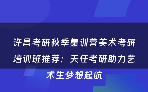 许昌考研秋季集训营美术考研培训班推荐：天任考研助力艺术生梦想起航
