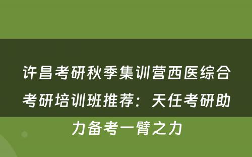 许昌考研秋季集训营西医综合考研培训班推荐：天任考研助力备考一臂之力
