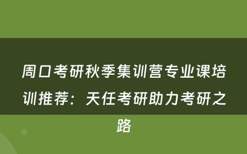 周口考研秋季集训营专业课培训推荐：天任考研助力考研之路