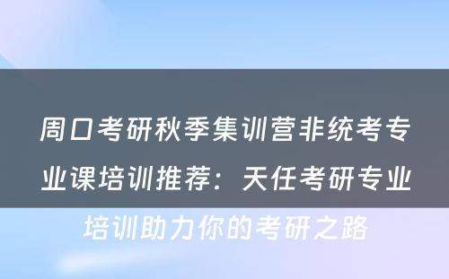 周口考研秋季集训营非统考专业课培训推荐：天任考研专业培训助力你的考研之路