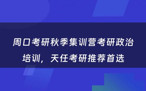 周口考研秋季集训营考研政治培训，天任考研推荐首选
