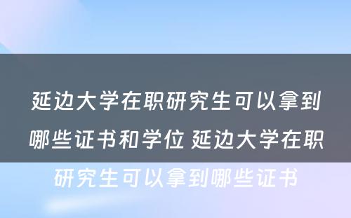 延边大学在职研究生可以拿到哪些证书和学位 延边大学在职研究生可以拿到哪些证书