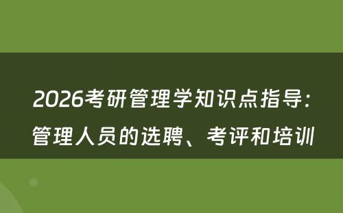 2026考研管理学知识点指导：管理人员的选聘、考评和培训