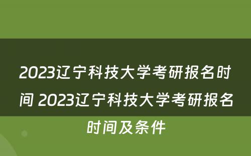 2023辽宁科技大学考研报名时间 2023辽宁科技大学考研报名时间及条件