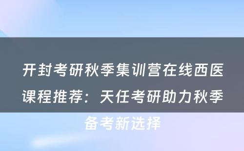 开封考研秋季集训营在线西医课程推荐：天任考研助力秋季备考新选择