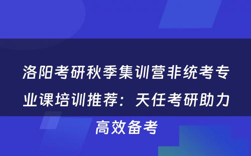 洛阳考研秋季集训营非统考专业课培训推荐：天任考研助力高效备考