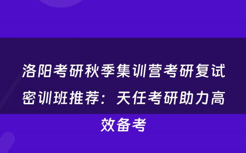 洛阳考研秋季集训营考研复试密训班推荐：天任考研助力高效备考