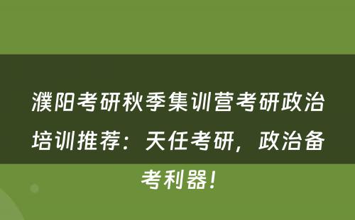 濮阳考研秋季集训营考研政治培训推荐：天任考研，政治备考利器！