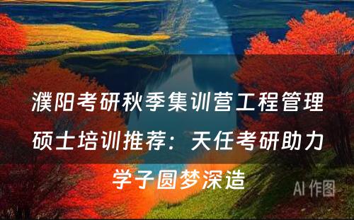 濮阳考研秋季集训营工程管理硕士培训推荐：天任考研助力学子圆梦深造