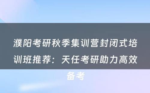 濮阳考研秋季集训营封闭式培训班推荐：天任考研助力高效备考